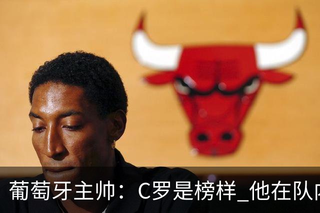 葡萄牙主帅：C罗是榜样 他在队内的重要性像是他首次参加世界杯
